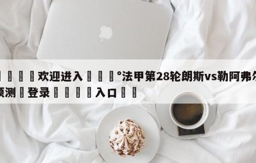 💦欢迎进入💰法甲第28轮朗斯vs勒阿弗尔预测✋登录🐐入口✡️