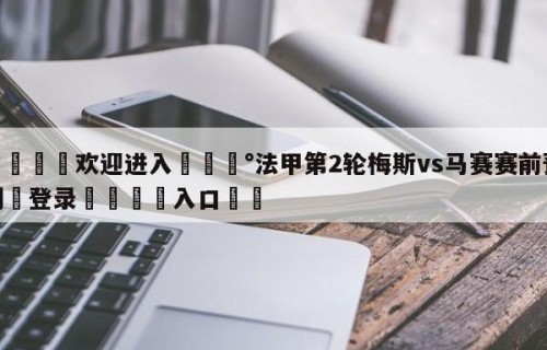 💦欢迎进入💰法甲第2轮梅斯vs马赛赛前预测✋登录🐐入口✡️
